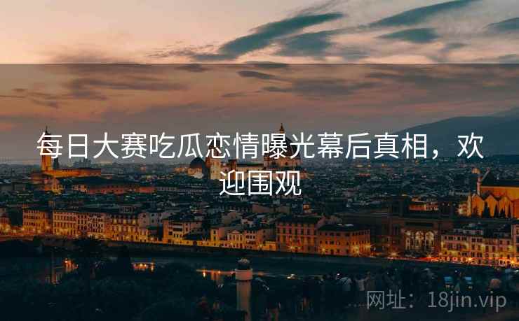 每日大赛吃瓜恋情曝光幕后真相，欢迎围观