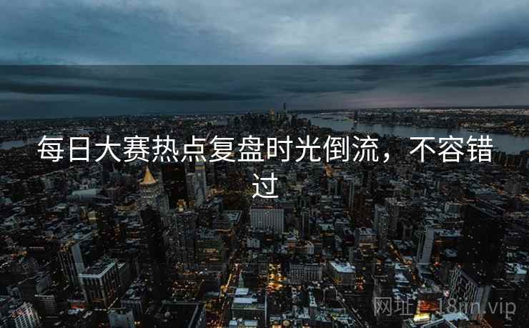 每日大赛热点复盘时光倒流，不容错过