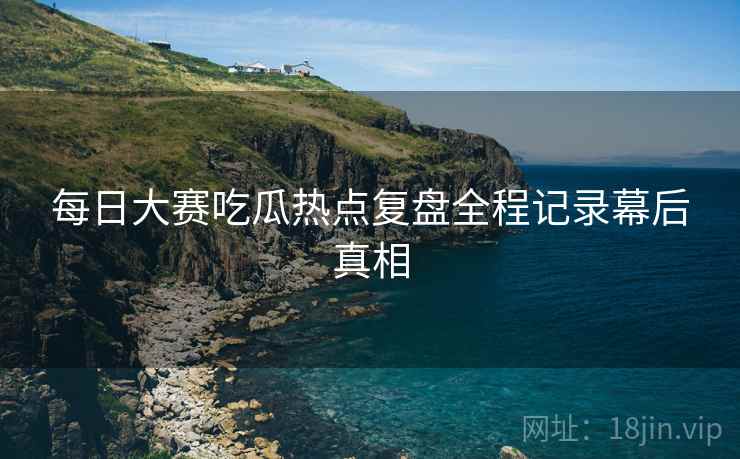 每日大赛吃瓜热点复盘全程记录幕后真相
