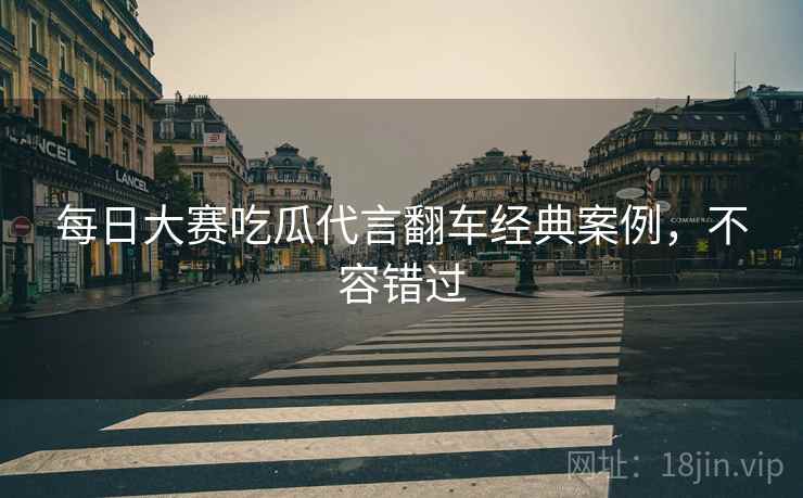 每日大赛吃瓜代言翻车经典案例，不容错过