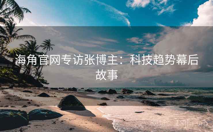 海角官网专访张博主：科技趋势幕后故事