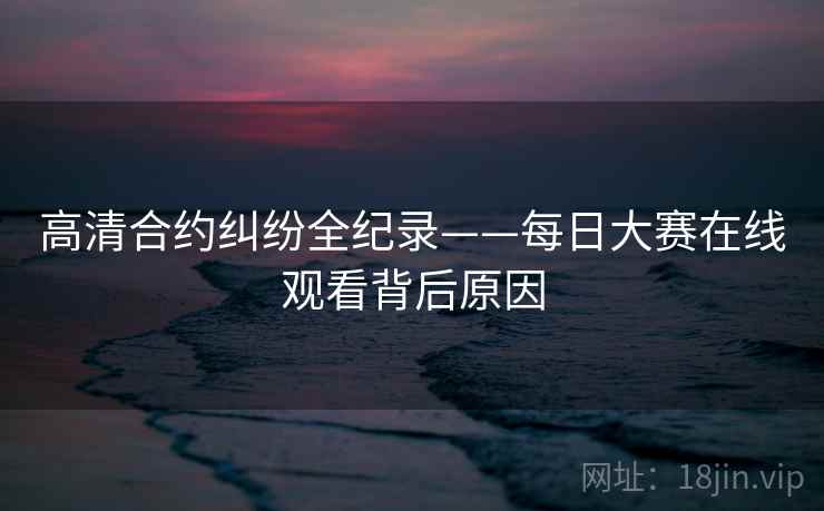 高清合约纠纷全纪录——每日大赛在线观看背后原因
