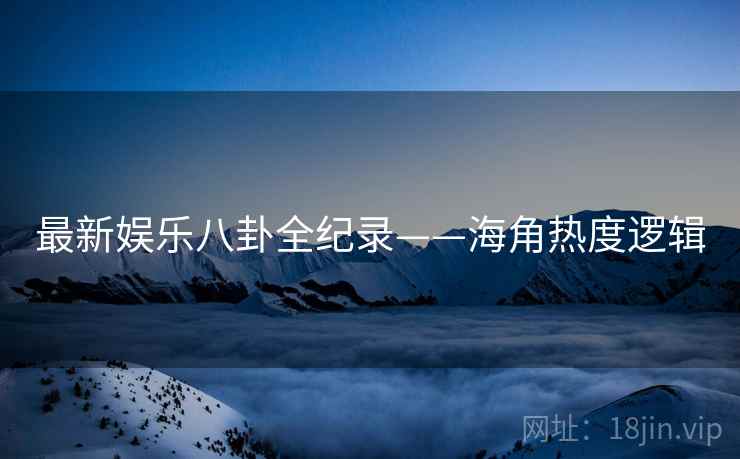 最新娱乐八卦全纪录——海角热度逻辑