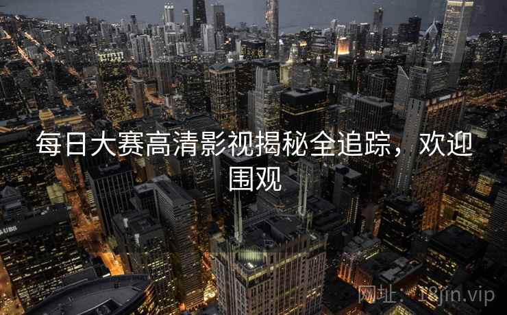 每日大赛高清影视揭秘全追踪，欢迎围观