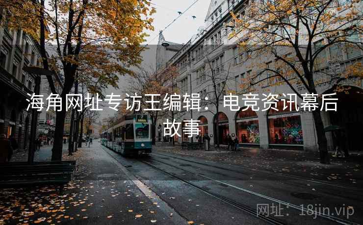 海角网址专访王编辑：电竞资讯幕后故事