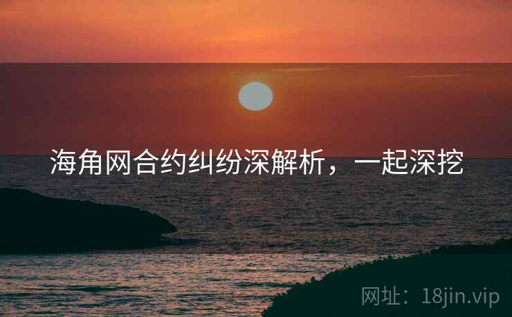 海角网合约纠纷深解析，一起深挖
